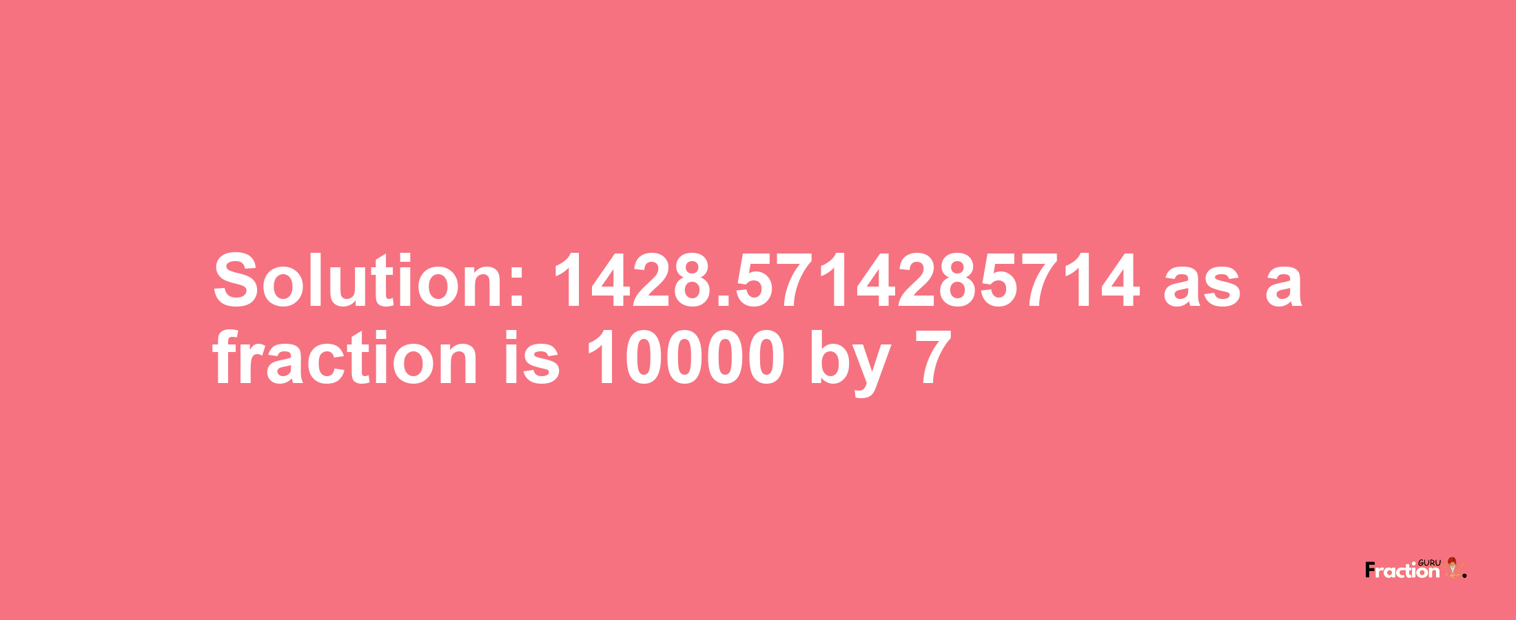 Solution:1428.5714285714 as a fraction is 10000/7